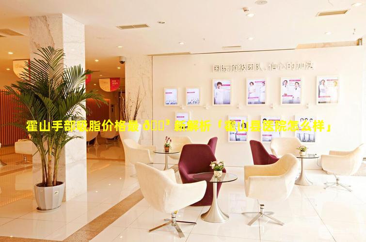 霍山手部吸脂价格最 🌳 新解析「霍山县医院怎么样」